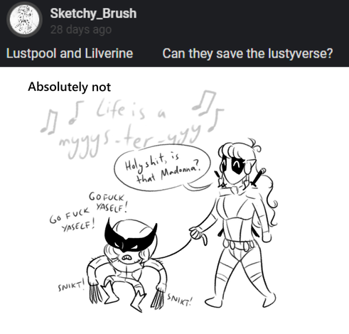 Sketchy_Brush asks "Lustpool and Lilverine - can they save the Lustyverse?"
Dan answers "Absolutely not".
The drawing depicts Lusty as Deadpool, and Lilya as Wolverine. Lusty has Lilya on a toddler leash as they walk along. Lusty thinks she hears "Like a Prayer" by Madonna, and Lilya mutters "go fuck yourself!" while extending her adamantium claws.