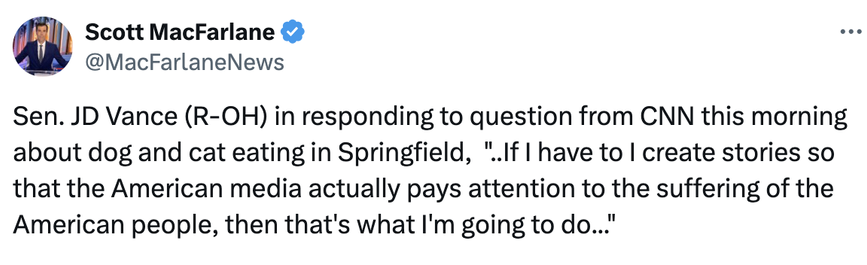 Scott MacFarlane twoot:

"Sen. JD Vance (R-OH) in responding to question from CNN this morning about dog and cat eating in Springfield,  '..If I have to I create stories so that the American media actually pays attention to the suffering of the American people, then that's what I'm going to do...'"