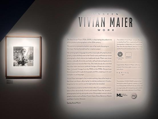 Sign at the Vivian Maier exhibit. It reads: 

The life of Vivian Maier (1926-2009), is a fascinating story about one of the greatest photographers of the 20th century.
This exhibition presents a holistic view of her work, focusing on the major themes that defined her creative output.
Her photographic language lies at the crossroads of humanist photo-graphy, a style she likely owes to her French roots, and American street photography, which informs her traditional visuals. Maier uses street scenes, sidewalk chronicles, portraits, self-portraits and gestures to depict a precise record of her time. She meticulously documented the urban fabric and socio-political changes of American society in New York and Chicago from the 1950s to the 1990s. She portrays this time period through photography and film, creating a rich and complex visual language.

Vivian Maier belonged to the invisible working-class at the height of the American dream, allowing her to only be a witness to it. It took a long time for her work to see the light and to be revealed.

This exhibition presents, for the first time in the U.S, a complete presentation of her dense body of work, and reveals Maier, the "amateur" photographer belongs alongside some of the greatest names in photographic history, such as Robert Frank, Diane Arbus, Berenice Abbott, and Henri Cartier-Bresson.