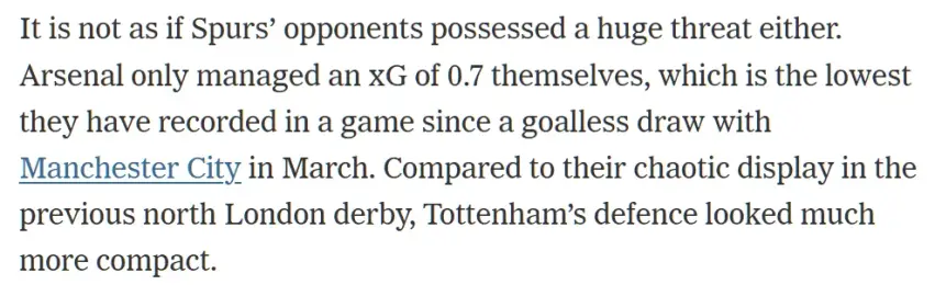It is not as if Spurs’ opponents possessed a huge threat either. Arsenal only managed an xG of 0.7 themselves, which is the lowest they have recorded in a game since a goalless draw with Manchester City in March. Compared to their chaotic display in the previous north London derby, Tottenham’s defence looked much more compact.