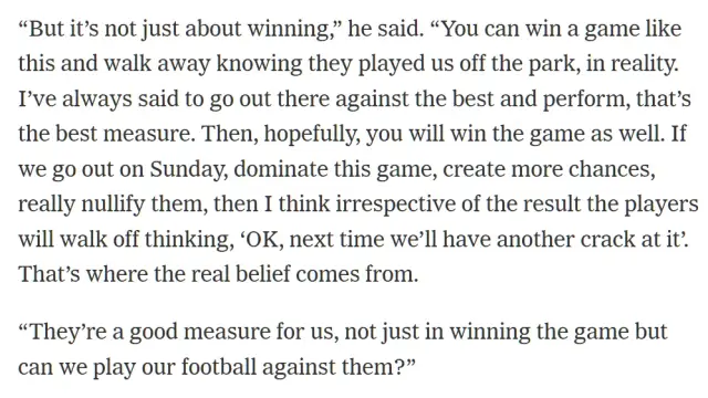 “But it’s not just about winning,” he said. “You can win a game like this and walk away knowing they played us off the park, in reality. I’ve always said to go out there against the best and perform, that’s the best measure. Then, hopefully, you will win the game as well. If we go out on Sunday, dominate this game, create more chances, really nullify them, then I think irrespective of the result the players will walk off thinking, ‘OK, next time we’ll have another crack at it’. That’s where the real belief comes from.

“They’re a good measure for us, not just in winning the game but can we play our football against them?”