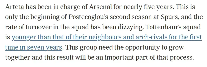 Arteta has been in charge of Arsenal for nearly five years. This is only the beginning of Postecoglou’s second season at Spurs, and the rate of turnover in the squad has been dizzying. Tottenham’s squad is younger than that of their neighbours and arch-rivals for the first time in seven years. This group need the opportunity to grow together and this result will be an important part of that process.