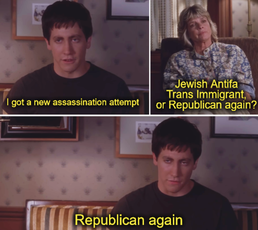 donnie darko new friend meme. 

"i got a new assassination attempt"
"Jewish Antifa Trans Immigrant, or Republican again?"
"Republican again"