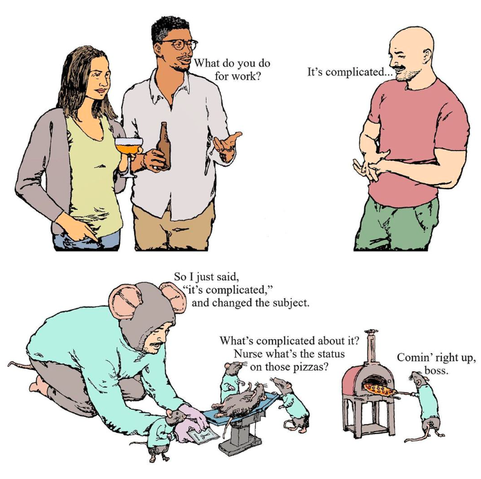 Two people at a social event ask a man who looks exactly like John Locke from Lost what he does for work. He answers, “It’s complicated.” The second frame shows what he does, and he’s correct. He’s a surgical assistant at a mouse hospital/pizzeria. He does need to wear a uniform, which includes a mouse hat and pants with a tail. One assumes this is their equivalent of business casual. He probably doesn’t get work-from-home days, since this role wouldn’t translate well to Zoom.