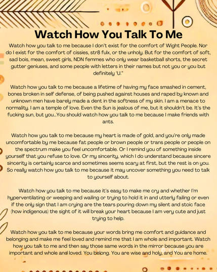 Watch how u talk to me because I don’t exist for the comfort of Wight People. Nor do I exist for the comfort of cissies, str8 fulx, or the unholy. But for the comfort of soft, sad bois, mean, sweet girls, NDN femmes who only were basketball shorts, the secret gutter geniuses, & some people with letters in their names but not u or u but definitely ‘U.’
Watch how u talk to me because a lifetime of having my face smashed in cement, bones broken in self defense, of being pushed against houses & raped by known & unknown men have barely made a dent in the softness of my skin. I am a menace to normality. I am a temple of love. Even the Sun is jealous of me, but it shouldn’t be. It’s the fucking sun, but u...u should watch how u talk to me because I make friends with ants.
Watch how u talk to me because it’s easy to make me cry & whether I’m hyperventilating or weeping & wailing or trying to hold it in & utterly failing or even if the only sign that I am crying are the tears pouring down my silent & stoic face (how indigenous) the sight of it will break ur heart because I am very cute & just trying to help.
Watch how u talk to me because ur words bring me comfort & guidance & belonging & make me feel loved & remind me that I am whole & important. Watch how u talk to me & then say those same words in the mirror because u are important & whole & loved. u belong. u are wise & holy, & u are home.
