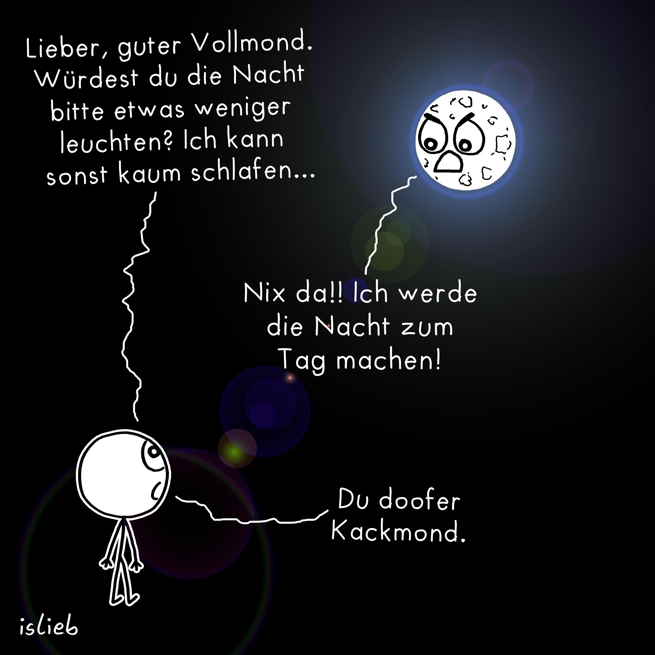 Comic. Eine Figur sagt zum Mond: "Lieber, guter Vollmond. Würdest du die Nacht bitte etwas weniger leuchten?Ich_kann_sonst_kaum_schlafen___="%3B_Der_Mond_antwortet_w%C3%BCtend%3A_=&quot%3BNix_da%21%21_Ich_werde_die_Nacht_zum_Tag_machen%21=&quot%3B_Darauf_die_Figur%3A___=&quot%3BDu_doofer_Kackmond_=&quot%3B=