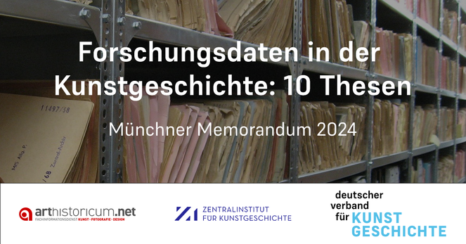 Foto im Hintergrund: Blick auf Stahlregale mit zahlreichen verschiedenfarbigen Aktendeckeln.

Text im Vordergrund: Forschungsdaten in der Kunstgeschichte: 10 Thesen. Münchner Memorandum 2024.

Weiße Leiste im unteren Bereich des Bildes, auf dem Logos abgebildet sind: Logo von arthistoricum.net, Logo des Zentral­instituts für Kunst­geschichte in München und Logo des Deutschen Ver­ban­des für Kunstgeschichte.