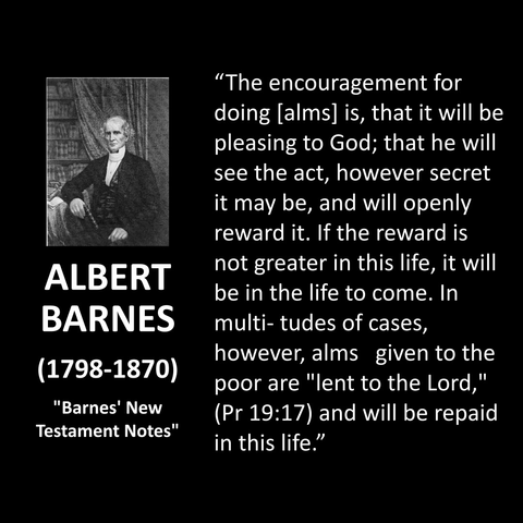 "The encouragement for doing (alms] is, that it will be pleasing to God; that he will see the act, however secret it may be, and will openly reward it. If the reward is not greater in this life, it will be in the life to come. In multi-tudes of cases, however, alms given to the poor are "lent to the Lord," (Pr 19:17) and will be repaid in this life."