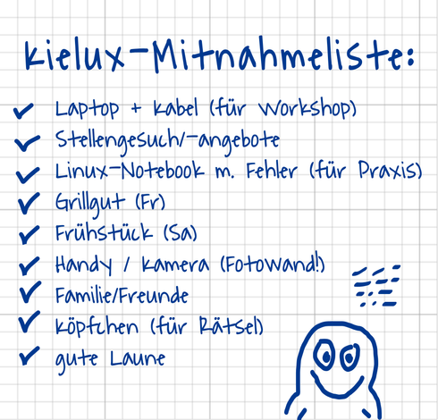 Eine Notizblockseite mit handschriftlichem Text:
Kielux-Mitnahmeliste
Laptop + Kabel (für Workshop)
Stellengesuch/-angebote
Linux-Notebook m. Fehler (für Praxis)
Grillgut (Fr)
Frühstück (Sa)
Handy / Kamera (Fotowand!)
Familie/Freunde
Köpfchen (für Rätsel)
gute Laune

Alle Listeneinträge sind abgehakt. Außerdem noch eine krakelige Pinguinzeichnung.