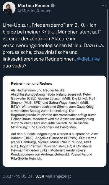 Martina Renner v @MartinaRenner
Line-Up zur „Friedensdemo" am 3.10. - ich bleibe bei meiner Kritik. „München steht auf" ist einer der zentralen Akteure im verschwörungsideologischen Milieu. Dazu u.a. prorussische, chauvinistische und linkssektiererische Redner:innen. @dieLinke quo vadis?
Rednerinnen und Redner:
Als Rednerinnen und Redner für die Abschlusskundgebung haben bislang zugesagt: Peter Gauweiler (CSU), Gesine Lötzsch (MdB, Die Linke), Ralf Stegner (MdB, SPD) und Sahra Wagenknecht (MdB, BSW). Wir erwarten auch eine Stimme zum Gaza-Krieg sowie einen Beitrag zum Ukrainekrieg. Die Begrüßungsrede im Namen der Veranstalter erfolgt durch Reiner Braun. Moderiert wird die Abschlusskundgebung durch Wiebke Diehl und Jutta Kausch. Musikalische Mitwirkung: Tino Eisbrenner und Pablo Miró.
Auf den Auftaktkundgebungen werden u.a. sprechen: Alev Bahadir (DIDF), Angelika Claussen (IPPNW), Olaf Harms (ver.di Hamburg), Michael Müller (NaturFreunde, MdB a.D.), Ingrid Pfanzelt (München steht auf) & Christiane Reymann (Frieden Links). Moderiert werden diese Kundgebungen von Andreas Grünwald, Yussuf As und Rita-Sybille Heinrich.
08:37 • 19.09.24 • 3,5K Mal angezeigt