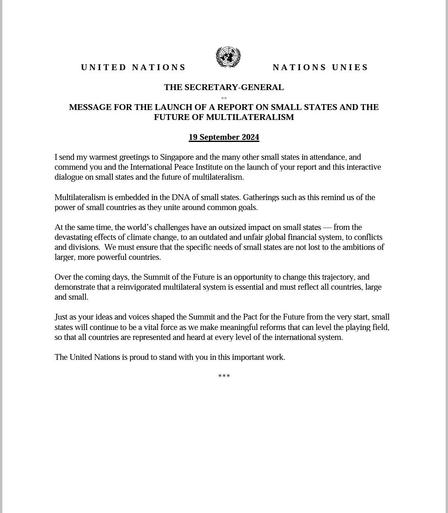 Screenshot of the UN Secretary General's message welcoming the launch of the report on small states and the future of multilateralism. It partially reads as follows: "I send my warmest greetings to Singapore and the many other small states in attendance, and commend you and the International Peace Institute on the launch of your report and this interactive dialogue on small states and the future of multilateralism.. the world’s challenges have an outsized impact on small states — from the devastating effects of climate change, to an outdated and unfair global financial system, to conflicts and divisions.  We must ensure that the specific needs of small states are not lost to the ambitions of larger, more powerful countries.  Over the coming days, the Summit of the Future is an opportunity to change this trajectory, and demonstrate that a reinvigorated multilateral system is essential and must reflect all countries, large and small.    The UN is proud to stand with you in this important work."