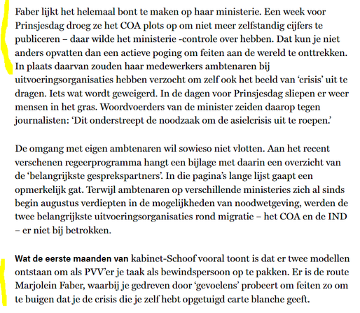 Faber lijkt het helemaal bont te maken op haar ministerie. Een week voor Prinsjesdag droeg ze het coa plots op om niet meer zelfstandig cijfers te publiceren – daar wilde het ministerie -controle over hebben. Dat kun je niet anders opvatten dan een actieve poging om feiten aan de wereld te onttrekken. In plaats daarvan zouden haar medewerkers ambtenaren bij uitvoeringsorganisaties hebben verzocht om zelf ook het beeld van ‘crisis’ uit te dragen. Iets wat wordt geweigerd. In de dagen voor Prinsjesdag sliepen er weer mensen in het gras. Woordvoerders van de minister zeiden daarop tegen journalisten: ‘Dit onderstreept de noodzaak om de asielcrisis uit te roepen.’

De omgang met eigen ambtenaren wil sowieso niet vlotten. Aan het recent verschenen regeerprogramma hangt een bijlage met daarin een overzicht van de ‘belangrijkste gesprekspartners’. In die pagina’s lange lijst gaapt een opmerkelijk gat. Terwijl ambtenaren op verschillende ministeries zich al sinds begin augustus verdiepten in de mogelijkheden van noodwetgeving, werden de twee belangrijkste uitvoeringsorganisaties rond migratie – het coa en de ind – er niet bij betrokken.

Wat de eerste maanden van kabinet-Schoof vooral toont is dat er twee modellen ontstaan om als pvv’er je taak als bewindspersoon op te pakken. Er is de route Marjolein Faber, waarbij je gedreven door ‘gevoelens’ probeert om feiten zo om te buigen dat je de crisis die je zelf hebt opgetuigd carte blanche geeft.