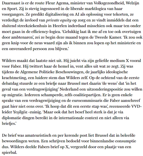 Daarnaast is er de route Agema, minister van Volksgezondheid, Welzijn en Sport. Zij is stevig ingesnoerd in de liberale marktlogica van haar voorgangers. Ze predikt digitalisering en AI als oplossing voor tekorten, ze verdedigt de invloed van private equity op zorg en ze vindt inmiddels dat een sluitend streekziekenhuis in Heerlen inderdaad misschien ook maar ten onder moet gaan in de efficiency-logica. ‘Gelukkig laat ik me af en toe ook overtuigen door ambtenaren’, zei ze begin deze maand tegen de Tweede Kamer. ‘Ik zou ook geen knip voor de neus waard zijn als ik binnen zou lopen op het ministerie en een onveranderd persoon zou blijven.’ 

Wilders maakt dat laatste niet uit. Hij juicht via zijn geliefde medium X vooral voor Faber. Hij twittert haar de hemel in, vent alles uit wat ze zegt. Zij was tijdens de APB, de jaarlijks ideologische krachtmeting, een luidere stem dan Wilders zelf. Op de ochtend van de eerste debatdag stuurde ze een briefje naar Brussel met daarin ‘de wens’ dat ‘in het geval van een verdragswijziging’ Nederland een uitzonderingspositie zou willen op migratie. Iedereen schamperde, zelfs coalitiepartijen. Er is geen enkele sprake van een verdragswijziging en de eurocommissaris die Faber aanschreef gaat hier niet eens over. ‘Ik hoop dat dit een eerste stap was’, recenseerde vvd-leider Yeşilgöz -zuinig. ‘Maar ook dat het besef heel sterk is dat je via diplomatie dingen bereikt in de internationale context en niet alleen via briefjes.’ 