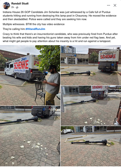 Facebook post from Randall Studt 

"Indiana House 26 GOP Candidate Jim Schenke was just witnessed by a Cafe full of Purdue students hitting and running from destroying this lamp post in Chauncey. He moved the evidence and then skedaddled. Police were called and they are seeking him now. 

"Multiple witnesses. BTW the city has video evidence 

"They're calling him #HitandRunJim 

"Crazy to think that there's an insurrectionist candidate, who was previously fired from Purdue after beating his wife and kids and having his guns taken away from him under red flag laws. And yet, what might get people to pay attention about his insanity is a hit and run against a lamppost."

The post also has multiple pictures of a large RV with "Vote Jim SCHENKE, State Rep. Dist 26" on the sides and back in the vicinity of the now deceased lamp post, which was previously posted in the sidewalk near some pull-in parking spaces. There is also one picture of the lamp post with the RV out of the picture.
