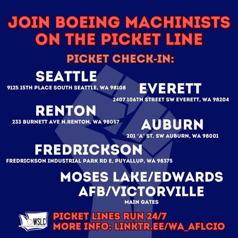 JOIN BOEING MACHINISTS ON THE PICKET LINE 

PICKET CHECK-IN: 

9125 15TH PLACE SOUTH SEATTLE, WA 98108 

233 BURNETT AVE N.RENTON, WA 98057 

201 “A” St. SW Auburn WA 98001 AUBURN 

FREDRICKSON Industrial Park Rd E. Puyallup WA 98375 

MOSES LAKE / EDWARDS AFB/ VICTORVILLE 

PICKET LINES RUN  24/7 

INFO: LINKTR.EE/WA_AFLCIO 