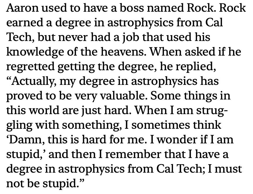 Screenshot of the following text:

'Aaron used to have a boss named Rock.  Rock earned a degree in astrophysics from Cal Tech, but never had a job that used his knowledge of the heavens.  When asked if he regretted getting the degree, he replied, "Actually, my degree in astrophysics has proved to be very valuable.  Some things in this world are just hard.  When I am struggling with something, I sometimes think 'Damn, this is hard for me.  I wonder if I am stupid,' and then I remember that I have a degree in astrophysics from Cal Tech; I must not be stupid."'
