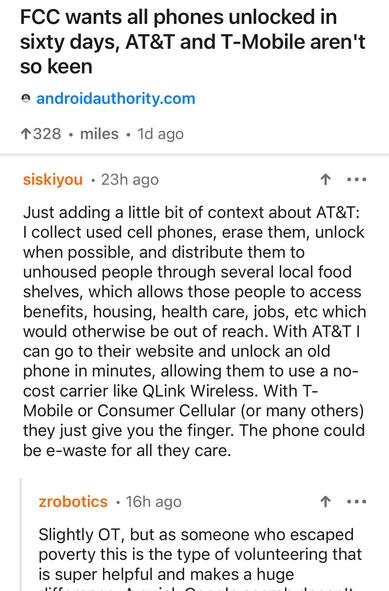 Screenshot of a comment on Hacker News: 

 I collect used cell phones, erase them, unlock when possible, and distribute them to unhoused people through several local food shelves, which allows those people to access benefits, housing, health care, jobs, etc which would otherwise be out of reach. With AT&T I can go to their website and unlock an old phone in minutes, allowing them to use a no-cost carrier like QLink Wireless. With T-Mobile or Consumer Cellular (or many others) they just give you the finger. The phone could be e-waste for all they care.