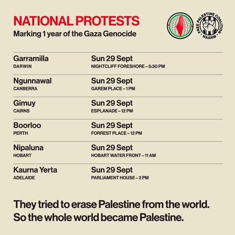 NATIONAL PROTESTS

 Marking 1year of the Gaza Genocide 

Garramilla Sun 29 Sept DARWIN NIGHTCLIFF FORESHORE - 5:30 PM 

Ngunnawal Sun 29 Sept CANBERRA GAREMPLACE-1PM

 Gimuy Sun 29 Sept CAIRNS ESPLANADE -12PM 

Boorloo Sun 29 Sept ) PERTH FORREST PLACE-12PM 

Nipaluna Sun 29 Sept HOBART WATER FRONT - 11AM 

Kaurna Yerta Sun 29 Sept ADELAIDE PARLIAMENT HOUSE -2 PM 

They tried to erase Palestine from the world.
 So the whole world became Palestine. 