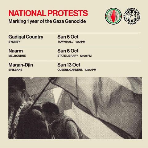 National Protests
Marking 1year of the Gaza Genocide 

Gadigal Country Sun 6 Oct SYDNEY TOWNHALL - 1:00 PM 

Naarm Sun 6 Oct MELBOURNE STATE LIBRARY - 12:00 PM 

Magan-Djin Sun 13 Oct BRISBANE QUEENS GARDENS -12:00 PM

Free Palestine Coalition Naarm logo
