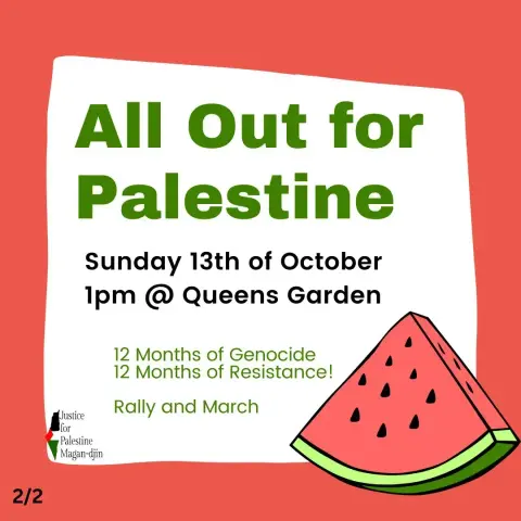 All Out for Palestine 

Sunday 13th of October 

Ipm @ Queens Garden 

12 Months of Genocide 
12 Months of Resistance! 

Rally and March 

Justice for Palestine 
Magan-djin 