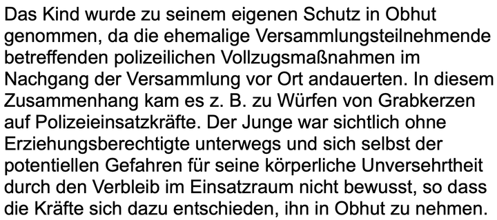 Text des Screenshots: Das Kind wurde zu seinem eigenen Schutz in Obhut genommen, da die ehemalige Versammlungsteilnehmende
betreffenden polizeilichen Vollzugsmaßnahmen im
Nachgang der Versammlung vor Ort andauerten. In diesem
Zusammenhang kam es z. B. zu Würfen von Grabkerzen
auf Polizeieinsatzkräfte. Der Junge war sichtlich ohne
Erziehungsberechtigte unterwegs und sich selbst der
potentiellen Gefahren für seine körperliche Unversehrtheit
durch den Verbleib im Einsatzraum nicht bewusst, so dass
die Kräfte sich dazu entschieden, ihn in Obhut zu nehmen.