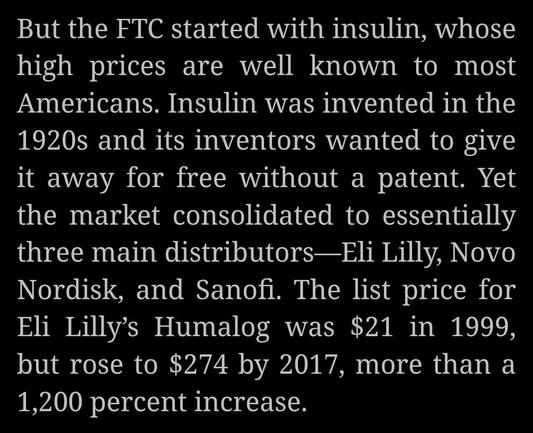Screenshot from captioned The American Prospect article that illuminates the unbridled profiteering of big drug companies and underlines the important work being performed by Lina Khan's FTC. The passage reads as follows: "But the FTC started with insulin, whose high prices are well known to most Americans. Insulin was invented in the 1920s and its inventors wanted to give it away for free without a patent. Yet the market consolidated to essentially three main distributors—Eli Lilly, Novo Nordisk, and Sanofi. The list price for Eli Lilly’s Humalog was $21 in 1999, but rose to $274 by 2017, more than a 1,200 percent increase."