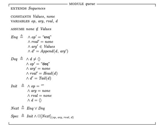 ---- MODULE queue ----
EXTENDS Sequences

CONSTANTS Values,none
VARIABLES op,arg,rval,d

ASSUME none \notin Values

Enq ==  /\ op' = "enq"
        /\ rval' = none
        /\ arg' \in Values
        /\ d' = Append(d, arg')

Deq == /\ d # <<>>
       /\ op' = "deq"
       /\ arg' = none
       /\ rval' = Head(d)
       /\ d' = Tail(d)

Init == /\ op = ""
        /\ arg = none
        /\ rval = none
        /\ d = <<>>

Next == Enq \/ Deq

Spec == Init /\ [][Next]_<<op,arg,rval,d>>

====