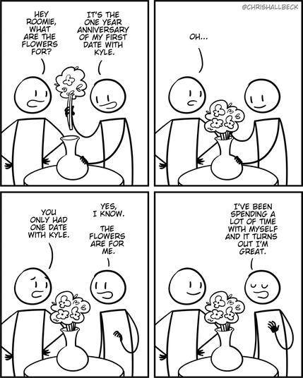 [two people are standing around a table with a vase full of flowers]

Person 1: Hey roomie, what are the flowers for? 
Person 2: It’s the one year anniversary of my first date with Kyle. 

Person 1: Oh. You only had one date with Kyle. 
Person 2: Yes, I know. The flowers are for me. I've been spending a lot of time with myself and it turns out I'm great.