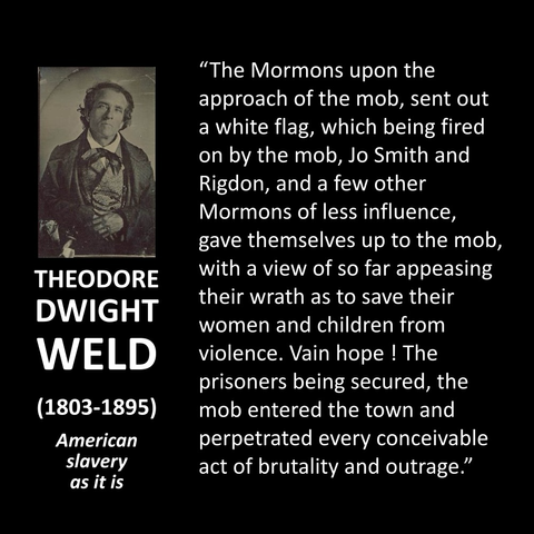 "The Mormons upon the approach of the mob, sent out a white flag, which being fired on by the mob, Jo Smith and Rigdon, and a few other Mormons of less influence, gave themselves up to the mob, with a view of so far appeasing their wrath as to save their women and children from violence. Vain hope ! The prisoners being secured, the mob entered the town and perpetrated every conceivable act of brutality and outrage."