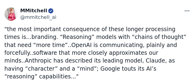 MMitchell: the most important consequence of these longer processing times is...branding. “Reasoning” models with “chains of thought” that need “more time”..OpenAl is communicating, plainly and forcefully..software that more closely approximates our minds..Anthropic has described its leading model, Claude, as having “character” and a “mind”; Google touts its Al's “reasoning” capabilities..." 