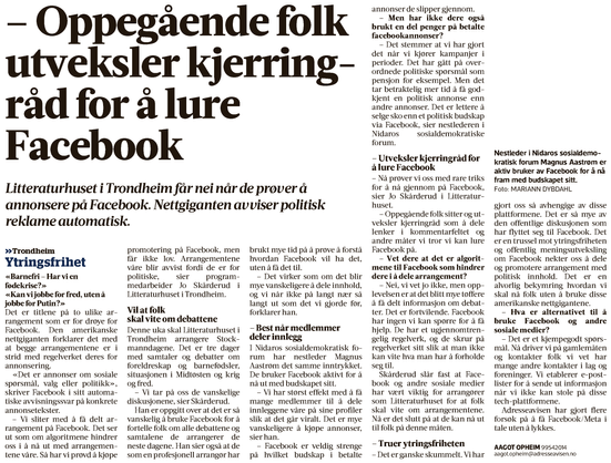 Faksimile fra Adresseavisen som handler om arrangementer og andre som sliter med publisering på Facebook:

– Oppegåendefolk utveksler kjerringråd for å lure Facebook

Litteraturhuset i Trondheim får nei når de prøver å annonsere på Facebook. Nettgiganten avviser politisk
reklame automatisk.

«Barnefri – Har vi en fødekrise?»
«Kan vi jobbe for fred, uten å jobbe for Putin?»

Det er titlene på to ulike arrangement som er for drøye for Facebook. Den amerikanske nettgiganten forklarer det med at begge arrangementene er i strid med regelverket deres for annonsering.

«Det er annonser om sosiale spørsmål, valg eller politikk», skriver Facebook i sitt automa- tiske avvisningssvar på konkrete annonsetekster.

– Vi sliter med å få delt ar- rangement på Facebook. Det ser ut som om algoritmene hindrer oss i å nå ut med arrangemen- tene våre. Så har vi prøvd å kjøpe promotering på Facebook, men får ikke lov. Arrangementene våre blir avvist fordi de er for politiske, sier program- medarbeider Jo Skårderud i Litteraturhuset i Trondheim.
