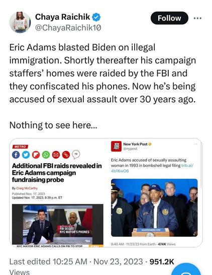 Twoot by fascist provocateur Chaya Raichick:

“Eric Adams blasted Biden on illegal immigration. Shortly thereafter his campaign staffers’ homes were raided by the FBI and they confiscated his phones. Now he’s being accused of sexual assault over 30 years ago.

“Nothing to see here…”

