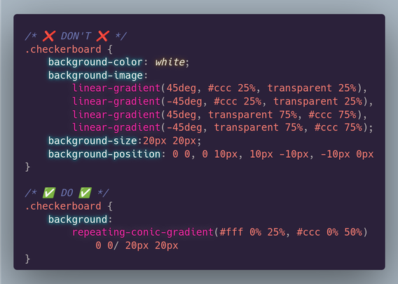 /* ❌ DON'T ❌ */
.checkerboard {
	background-color: white;
	background-image:
  		linear-gradient(45deg, #ccc 25%, transparent 25%),
  		linear-gradient(-45deg, #ccc 25%, transparent 25%),
  		linear-gradient(45deg, transparent 75%, #ccc 75%),
  		linear-gradient(-45deg, transparent 75%, #ccc 75%);
	background-size:20px 20px;
	background-position: 0 0, 0 10px, 10px -10px, -10px 0px
}

/* ✅ DO ✅ */
.checkerboard {
	background: 
		repeating-conic-gradient(#fff 0% 25%, #ccc 0% 50%) 
			0 0/ 20px 20px
}