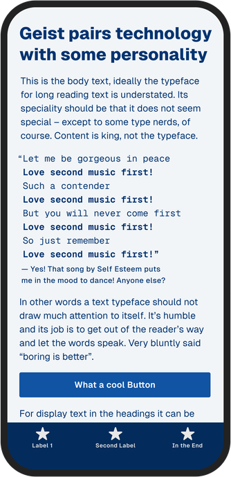 Dark blue text on light blue background mobile screen on a mockup phone:
Geist pairs technology with some personality
This is the body text, ideally the typeface for long reading text is understated. Its speciality should be that it does not seem special except to some type nerds, of course. Content is king, not the typeface.
"Let me be gorgeous in peace Love second music first! Such a contender Love second music first! But you will never come first Love second music first! So just remember Love second music first!"
Yes! That song by Self Esteem puts me in the mood to dance! Anyone else?
In other words a text typeface should not draw much attention to itself. It's humble and its job is to get out of the reader's way and let the words speak. Very bluntly said "boring is better".
What a cool Button
For display text in the headings it can be