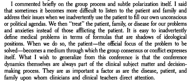 I commented briefly on the group process and subtle polarization itself. I said
that sometimes it becomes more difficult to listen to the patient and family and
address their issues when we inadvertently use the patient to fill our own unconscious
or political agendas. We then “ treat" the patient, family, or disease for our problems
and anxieties instead of those afflicting the patient. It is easy to inadvertently
define medical problems in terms of formulas that are shadows of ideological
positions. When we do so, the patient—the official focus of the problem to be
solved—becomes a medium through which the group consensus or conflict expresses
itself. What I wish to generalize from this conference is that the conference
dynamics themselves are always part of the clinical subject matter and decision-
making process. They are as important a factor as are the disease, patient, and
family upon whom clinicians and clinical teachers direct attention.