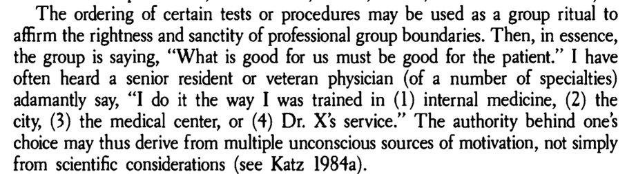 The ordering of certain tests or procedures may be used as a group ritual to
affirm the rightness and sanctity of professional group boundaries. Then, in essence,
the group is saying, “ What is good for us must be good for the patient." I have
often heard a senior resident or veteran physician (of a number of specialties)
adamantly say, “ I do it the way I was trained in (1) internal medicine, (2) the
city, (3) the medical center, or (4) Dr. X's service." The authority behind one's
choice may thus derive from multiple unconscious sources of motivation, not simply
from scientific considerations (see Katz 1984a).