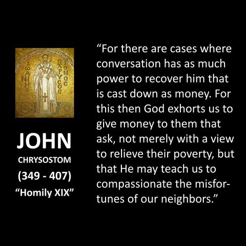 "For there are cases where conversation has as much power to recover him that is cast down as money. For this then God exhorts us to give money to them that ask, not merely with a view to relieve their poverty, but that He may teach us to compassionate the misfortunes of our neighbors."
