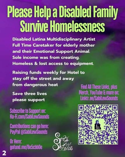 Please Help a Disabled Family Survive Homelessness

Disabled Latina Multidisciplinary Artist Full Time Caretaker for elderly mother and their Emotional Support Animal.

Sole income was from creating.

Homeless & lost access to equipment.

Raising funds weekly for Hotel to stay off the street and away from dangerous heat

Save three lives please support

Find All These Links, plus Merch, YouTube & more on: Linktr.ee/SabiLewSounds

Subscribe to Support on: Ko-Fi.com/SabiLewSounds

Contributions can go here: PayPal @SabiLewSounds

GoFundMe takes multiple days and wouldn't reach them in time