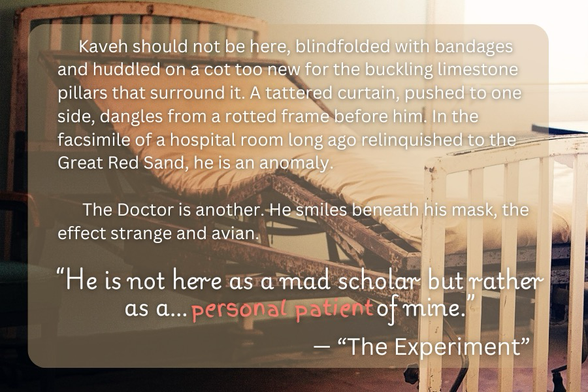 Excerpt: Kaveh should not be here, blindfolded with bandages and huddled on a cot too new for the buckling limestone pillars that surround it. A tattered curtain, pushed to one side, dangles from a rotted frame before him. In the facsimile of a hospital room long ago relinquished to the Great Red Sand, he is an anomaly. The Doctor is another. He smiles beneath his mask, the effect strange and avian. “He is not here as a mad scholar but rather as a… personal patient of mine.”