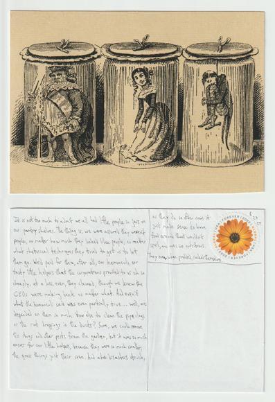 A postcard, front and back.

The front shows a black and white drawing  of a row of three jars, each with a tiny person inside.

The back reads: It is not too much to admit we all had little people in jars on our pantry shelves. The this is, we were assured they weren't people, no matter how much they looked like people, no matter what rhetorical techniques they tried to get us to let them go. We'd paid for them, after all, our homunculi, our tasty little helpers that the corporations provided to us oh so cheaply, at a loss, even, they claimed, though we knew the CEOs were making bank no matter what. And even if what the homunculi said was even partially true...well, we depended on them so much. How else to clean the pipe clogs or the rat droppings in the ducts? Sure, we could remove the slugs and other pests from the garden, but it was so much easier for our little helpers, because they were so much smaller, the gross things just their size. And when disasters struck, as they do so often now, it just made sense to have food around that wouldn't spoil, and was so nutritious. They even, when prodded, cooked themselves.