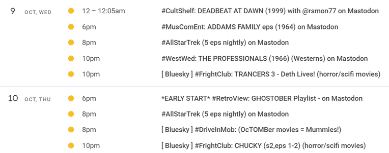 9 OCT, WED 
@ 12-1205am #CultShelf: DEADBEAT AT DAWN (1999) with @rsmon77 on Mastodon

6pm #MusComEnt: ADDAMS FAMILY eps (1964) on Mastodon

8pm #AlIStarTrek (5 eps nightly) on Mastodon

10pm #WestWed: THE PROFESSIONALS (1966) (Westerns) on Mastodon

10pm [ Bluesky ] #FrightClub: TRANCERS 3 - Deth Lives! (horror/scifi movies) 

10 OCT, THU 

@ 6pm *EARLY START* #RetroView: GHOSTOBER Playlist - on Mastodon

8pm #AlIStarTrek (5 eps nightly) on Mastodon

8pm [ Bluesky ] #DrivelnMob: (OcTOMBer movies = Mummies!)

10pm [ Bluesky ] #FrightClub: CHUCKY (s2,eps 1-2) (horror/scifi movies) 