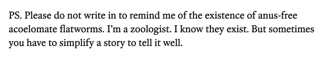 A quote frome the newsletter: "PS. Please do not write in to remind me of the existence of anus-free acoelomate flatworms. I’m a zoologist. I know they exist. But sometimes you have to simplify a story to tell it well."