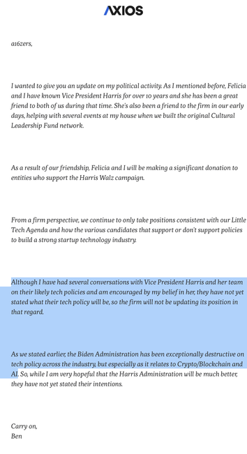 ai6zers, 

I'wanted to give you an update on my political activity. As I mentioned before, Felicia and I have known Vice President Harris for over 10 years and she has been a great friend to both of us during that time. She's also been a friend to the firm in our early days, helping with several events at my house when we built the original Cultural Leadership Fund network. 

As a result of our friendship, Felicia and I will be making a significant donation to entities who support the Harris Walz campaign. 

From a firm perspective, we continue to only take positions consistent with our Little Tech Agenda and how the various candidates that support or don't support policies to build a strong startup technology industry.

Although I have had several conversations with Vice President Harris and her team on their likely tech policies and am encouraged by my belief in her, they have not yet stated what their tech policy will be, so the firm will not be updating its position in that regard.

As we stated earlier, the Biden Administration has been exceptionally destructive on tech policy across the industry, but especially as it relates to Crypto/Blockchain and AI. 

So, while I am very hopeful that the Harris Administration will be much better, they have not yet stated their intentions. 

Carry on, 

Ben 