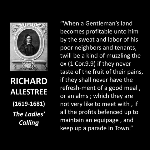 "When a Gentleman's land becomes profitable unto him by the sweat and labor of his poor neighbors and tenants, twill be a kind of muzzling the ox (1 Cor.9.9) if they never taste of the fruit of their pains, if they shall never have the refresh-ment of a good meal, or an alms; which they are not very like to meet with, if all the profits befenced up to maintain an equipage, and keep up a parade in Town."