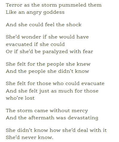 Terror as the storm pummeled them
Like an angry goddess

And she could feel the shock

She’d wonder if she would have evacuated if she could
Or if she’d be paralyzed with fear

She felt for the people she knew
And the people she didn’t know

She felt for those who could evacuate
And she felt just as much for those who’re lost

The storm came without mercy
And the aftermath was devastating

She didn’t know how she’d deal with it
She’d never know.