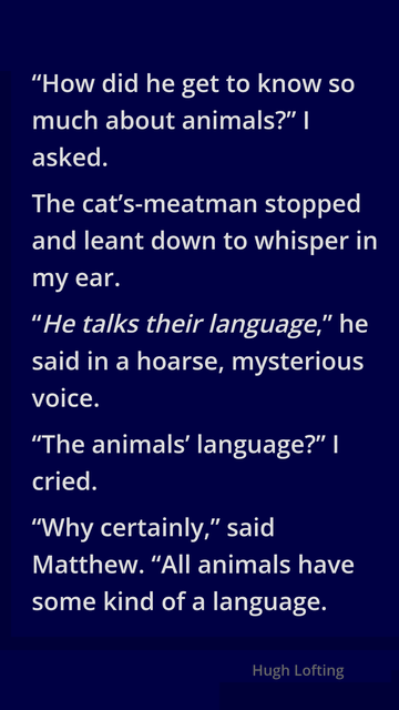 “How did he get to know so much about animals?” I asked.

The cat’s-meatman stopped and leant down to whisper in my ear.

“He talks their language,” he said in a hoarse, mysterious voice.

“The animals’ language?” I cried.

“Why certainly,” said Matthew. “All animals have some kind of a language.

The Voyages of Doctor Dolittle
Hugh Lofting