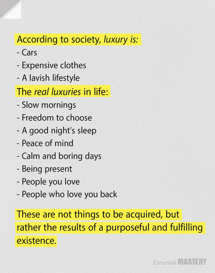 According to society, luxury is: - Cars

- Expensive clothes

- A lavish lifestyle

The real luxuries in life:

- Slow mornings

- Freedom to choose

- A good night's sleep

- Peace of mind

- Calm and boring days

- Being present

- People you love

- People who love you back These are not things to be acquired, but existence. 