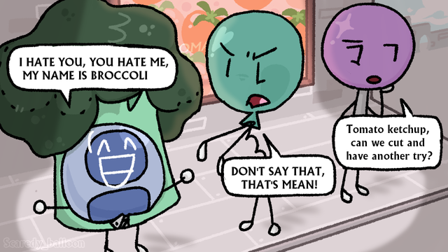I HATE YOU, YOU HATE ME, MY NAME IS BROCCOLI - Profily in a Broccoli costume

DONT SAY THAT, THATS MEAN! - Balloony

Tomato ketchup, can we cut and have another try? - Lollipop

They are on a stage show called tomato ketchup and saying the name of the program ends the recording (but they only have one shot so lollipop is dumb dumb)