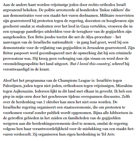 Aan de andere kant worden vrijzinnige joden door rechts-orthodox Israël argwanend bekeken. De politie arresteerde al honderden ‘linkse rakkers’ die aan demonstraties voor een staakt-het-vuren deelnamen. Militaire reservisten zijn gearresteerd bij protesten tegen de regering, docenten en hoogleraren zijn geschorst omdat ze studenten over het leed in Gaza vertelden, vrouwen die in een synagoge pamfletjes uitdeelden voor de terugkeer van de gegijzelden zijn aangehouden. Een Brits-joodse toerist die net de Alya-procedure – het aanvragen van de Israëlische nationaliteit – in gang had gezet, werd bij een demonstratie voor de vrijlating van gegijzelden in Jeruzalem gearresteerd. Zijn Britse paspoort werd geconfisqueerd met de opmerking dat hij een criminele provocateur was. Hij kreeg geen verlenging van zijn visum en werd door de vreemdelingenpolitie het land uitgezet. ‘But I loved this country’, schreef hij verontwaardigd in de krant.

Alsof het het programma van de Champions League is: Israëliërs tegen Palestijnen, joden tegen niet-joden, orthodoxen tegen vrijzinnigen, Mizrahim tegen Asjkenazim. Iedereen lijkt in dit land met elkaar in gevecht. Ik heb een piep in mijn oren door het geschreeuw tijdens overspannen discussies. Zelfs over de herdenking van 7 oktober kan men het niet eens worden. De Israëlische regering organiseert een staatsceremonie, die om protesten te voorkomen vooraf zonder publiek wordt opgenomen. [...]