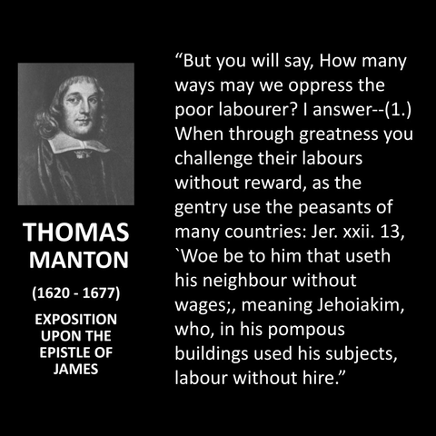 "But you will say, How many ways may we oppress the poor labourer? | answer--(1.) When through greatness you challenge their labours without reward, as the gentry use the peasants of many countries: Jer. xxii. 13, 'Woe be to him that useth his neighbour without wages;, meaning Jehoiakim, who, in his pompous buildings used his subjects, labour without hire."